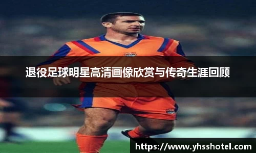 退役足球明星高清画像欣赏与传奇生涯回顾