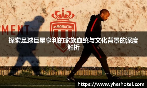 探索足球巨星亨利的家族血统与文化背景的深度解析